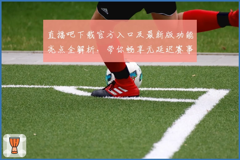 直播吧下载官方入口及最新版功能亮点全解析，带你畅享无延迟赛事观看体验