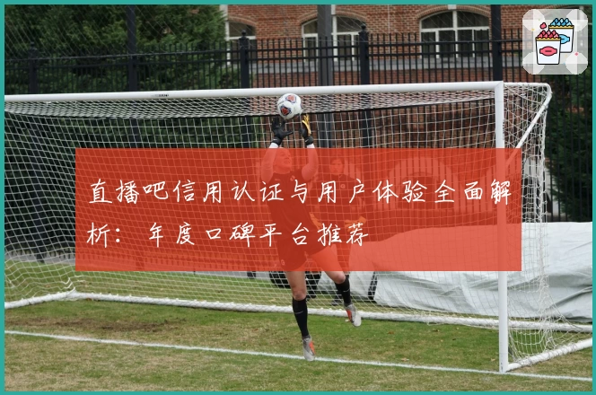 直播吧信用认证与用户体验全面解析：年度口碑平台推荐