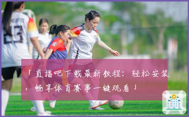 「直播吧下载最新教程：轻松安装，畅享体育赛事一键观看」