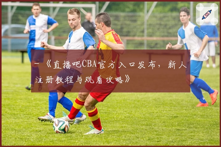 - 《直播吧CBA官方入口发布，新人注册教程与观看攻略》