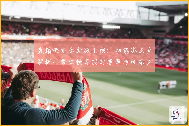 直播吧电竞新版上线：功能亮点全解析，带你畅享实时赛事与玩家互动体验
