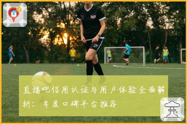 直播吧信用认证与用户体验全面解析：年度口碑平台推荐
