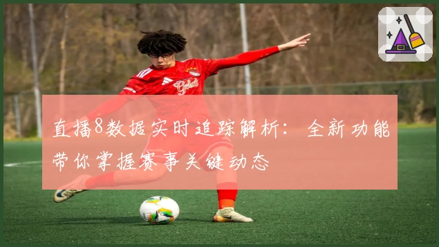 直播8数据实时追踪解析：全新功能带你掌握赛事关键动态