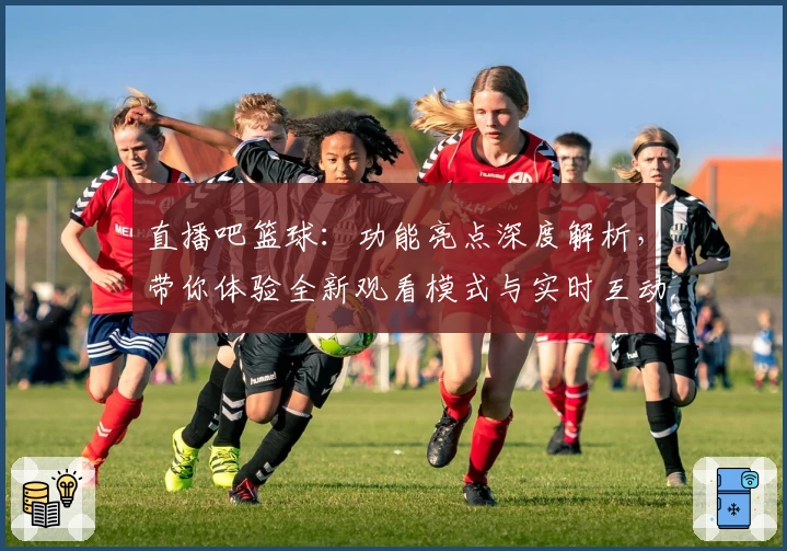 直播吧篮球：功能亮点深度解析，带你体验全新观看模式与实时互动新玩法