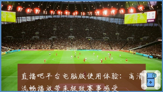 直播吧平台电脑版使用体验:高清流畅播放带来极致赛事感受