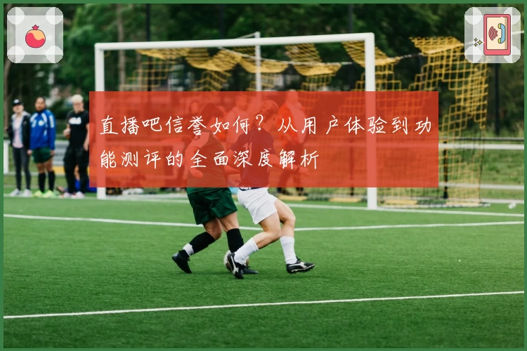 直播吧信誉如何?从用户体验到功能测评的全面深度解析