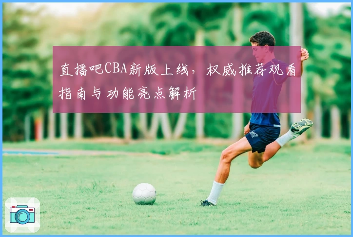 直播吧CBA新版上线，权威推荐观看指南与功能亮点解析