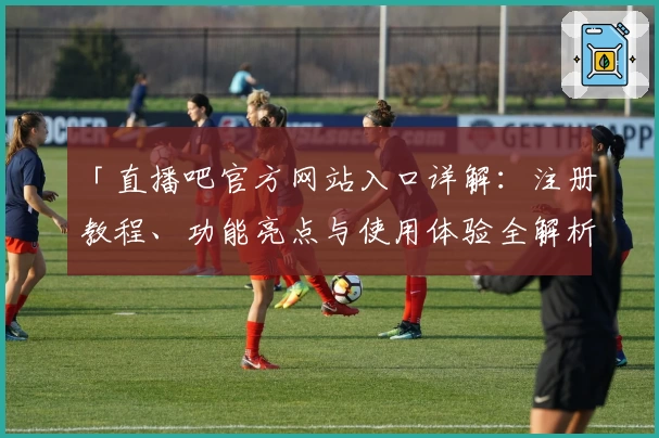 「直播吧官方网站入口详解：注册教程、功能亮点与使用体验全解析」