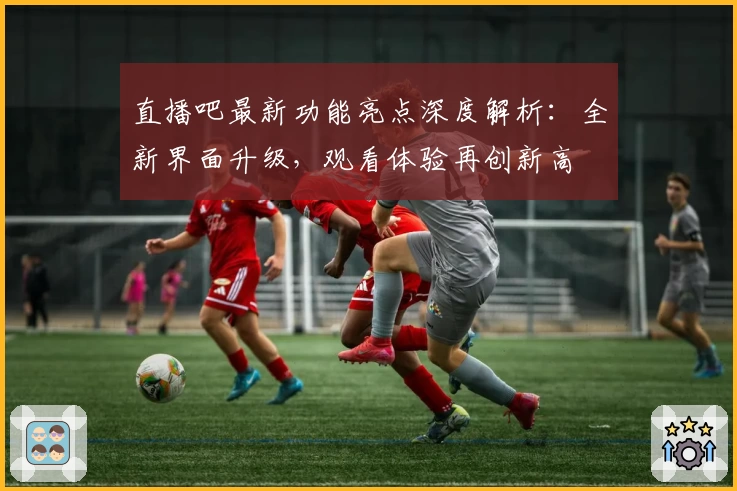 直播吧最新功能亮点深度解析：全新界面升级，观看体验再创新高